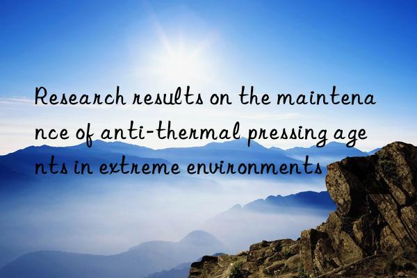 research results on the maintenance of anti-thermal pressing agents in extreme environments