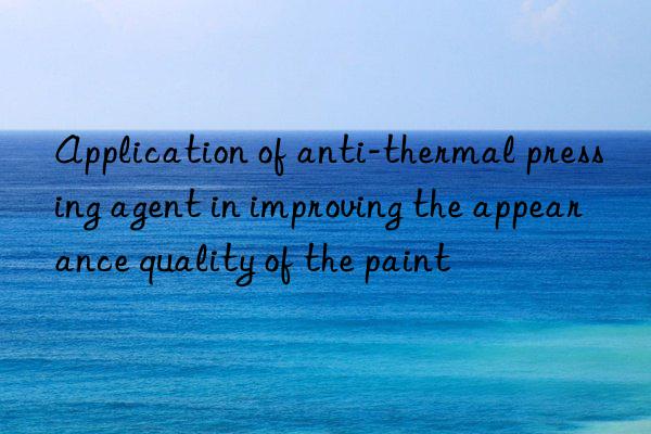 application of anti-thermal pressing agent in improving the appearance quality of the paint
