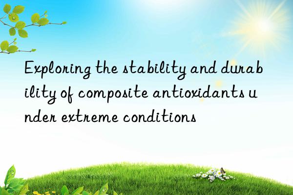 exploring the stability and durability of composite antioxidants under extreme conditions