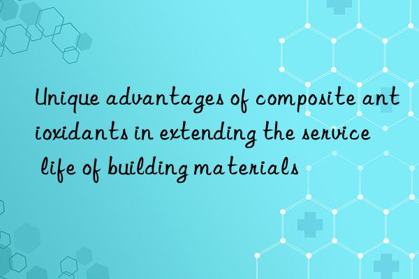 unique advantages of composite antioxidants in extending the service life of building materials