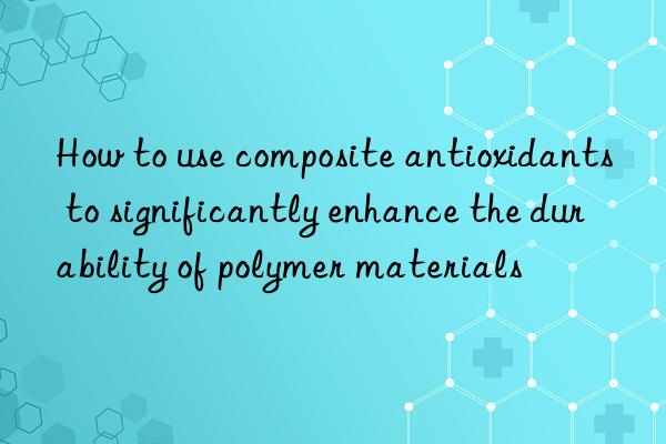 how to use composite antioxidants to significantly enhance the durability of polymer materials