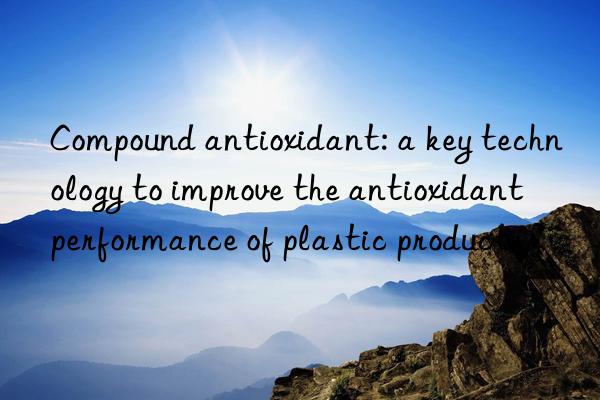 compound antioxidant: a key technology to improve the antioxidant performance of plastic products