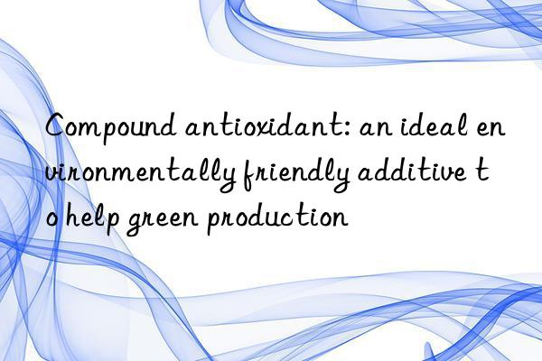 compound antioxidant: an ideal environmentally friendly additive to help green production