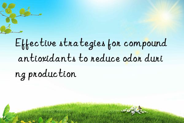 effective strategies for compound antioxidants to reduce odor during production