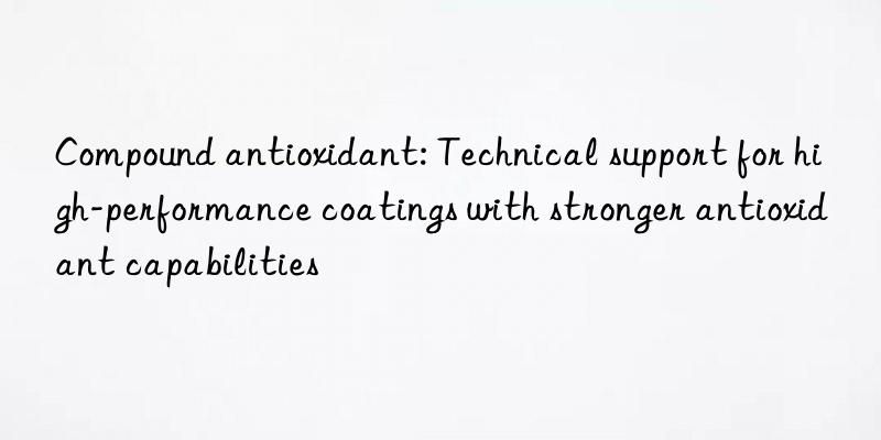 compound antioxidant: technical support for high-performance coatings with stronger antioxidant capabilities