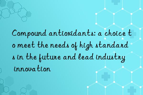 compound antioxidants: a choice to meet the needs of high standards in the future and lead industry innovation