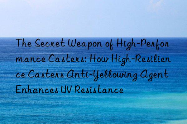 the secret weapon of high-performance casters: how high-resilience casters anti-yellowing agent enhances uv resistance