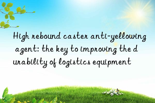 high rebound caster anti-yellowing agent: the key to improving the durability of logistics equipment