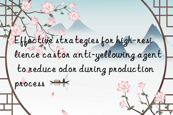 effective strategies for high-resilience castor anti-yellowing agent to reduce odor during production process