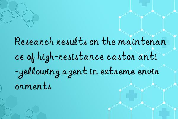 research results on the maintenance of high-resistance castor anti-yellowing agent in extreme environments