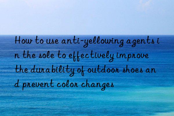 how to use anti-yellowing agents in the sole to effectively improve the durability of outdoor shoes and prevent color changes