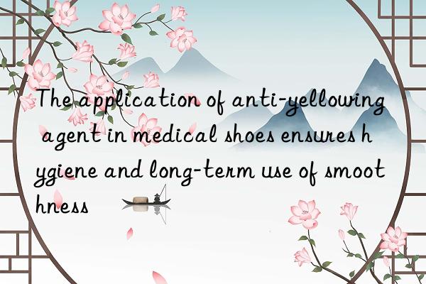 the application of anti-yellowing agent in medical shoes ensures hygiene and long-term use of smoothness