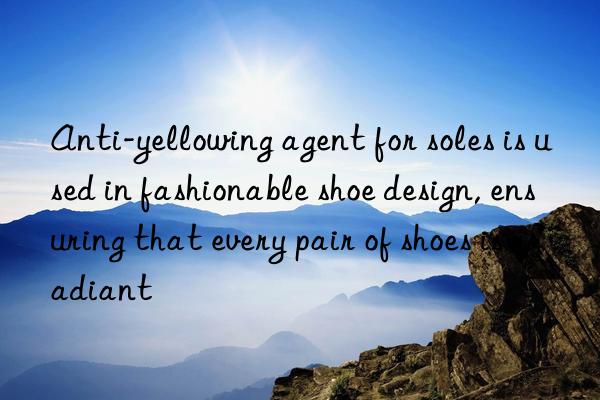 anti-yellowing agent for soles is used in fashionable shoe design, ensuring that every pair of shoes is radiant