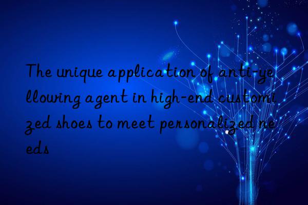 the unique application of anti-yellowing agent in high-end customized shoes to meet personalized needs
