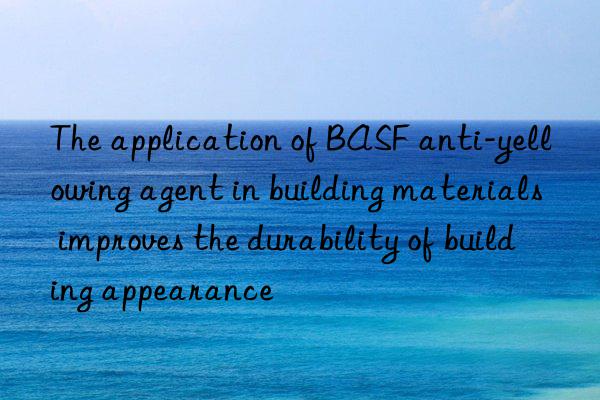the application of anti-yellowing agent in building materials improves the durability of building appearance