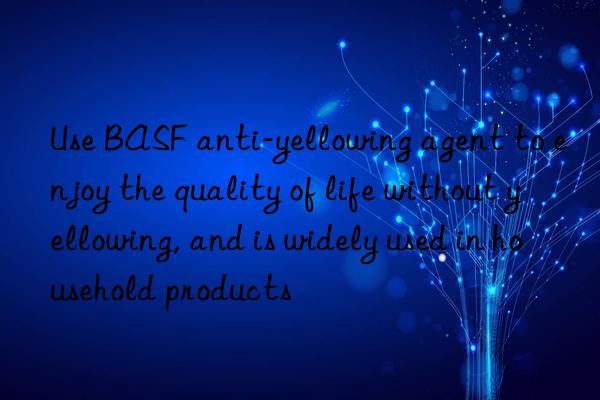 use  anti-yellowing agent to enjoy the quality of life without yellowing, and is widely used in household products