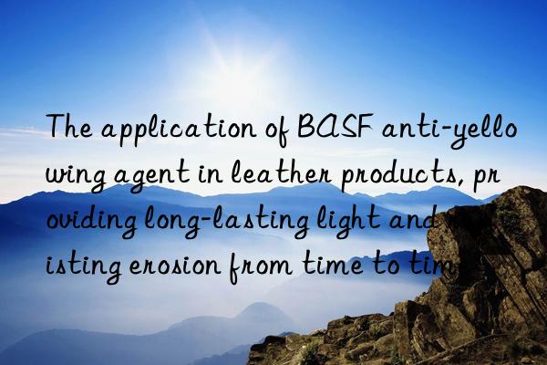 the application of anti-yellowing agent in leather products, providing long-lasting light and resisting erosion from time to time