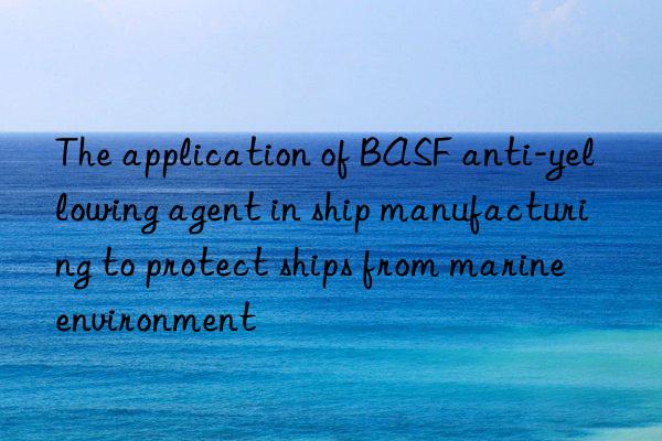 the application of anti-yellowing agent in ship manufacturing to protect ships from marine environment