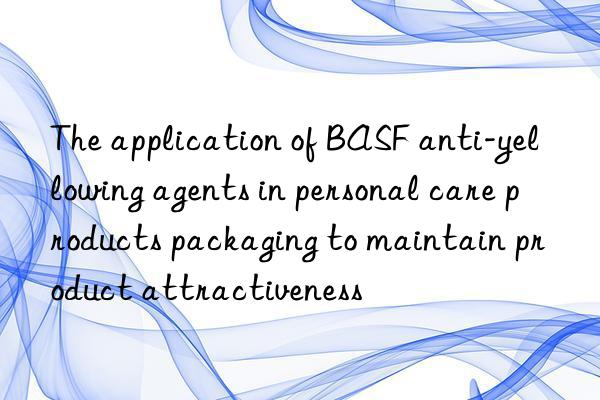 the application of anti-yellowing agents in personal care products packaging to maintain product attractiveness