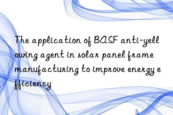 the application of  anti-yellowing agent in solar panel frame manufacturing to improve energy efficiency