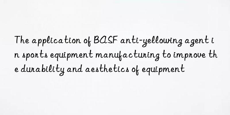 the application of  anti-yellowing agent in sports equipment manufacturing to improve the durability and aesthetics of equipment