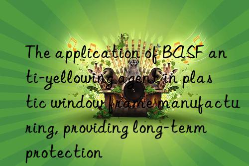 the application of anti-yellowing agent in plastic win frame manufacturing, providing long-term protection