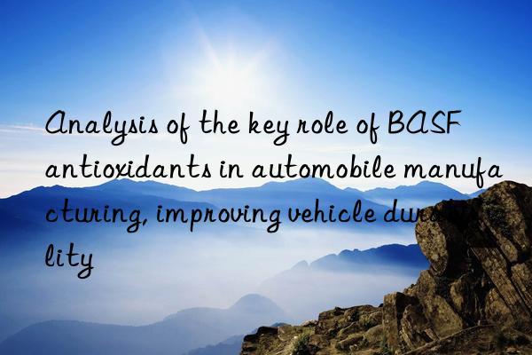 analysis of the key role of  antioxidants in automobile manufacturing, improving vehicle durability