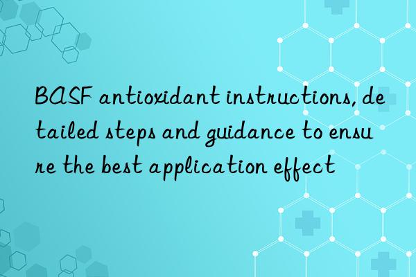  antioxidant instructions, detailed steps and guidance to ensure the best application effect