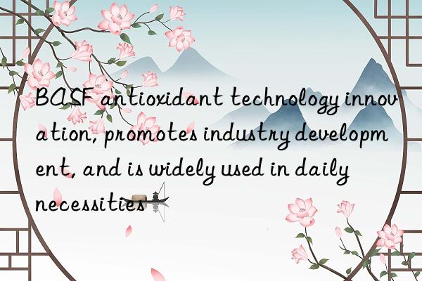  antioxidant technology innovation, promotes industry development, and is widely used in daily necessities