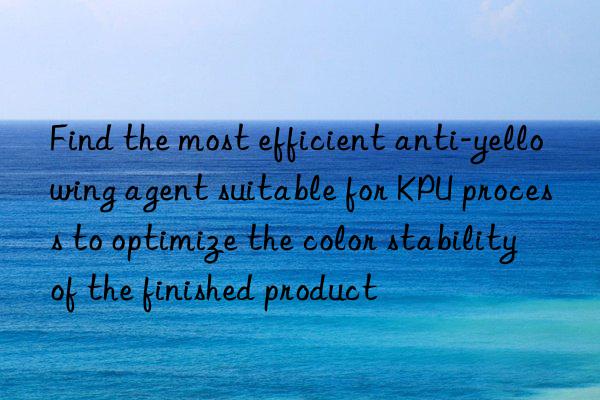 find the most efficient anti-yellowing agent suitable for kpu process to optimize the color stability of the finished product