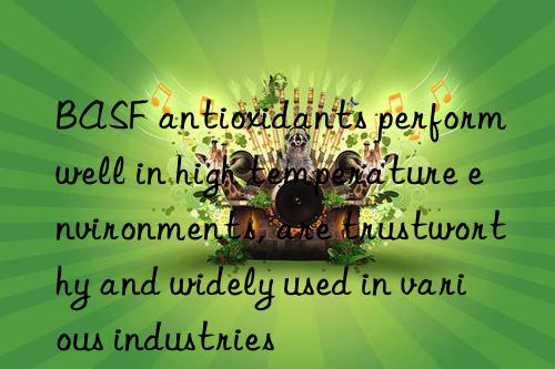 antioxidants perform well in high temperature environments, are trustworthy and widely used in various industries