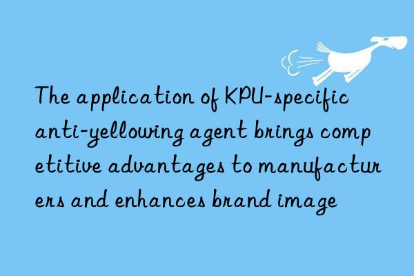 the application of kpu-specific anti-yellowing agent brings competitive advantages to manufacturers and enhances brand image