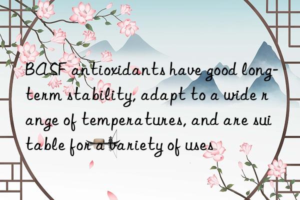 antioxidants have good long-term stability, adapt to a wide range of temperatures, and are suitable for a variety of uses