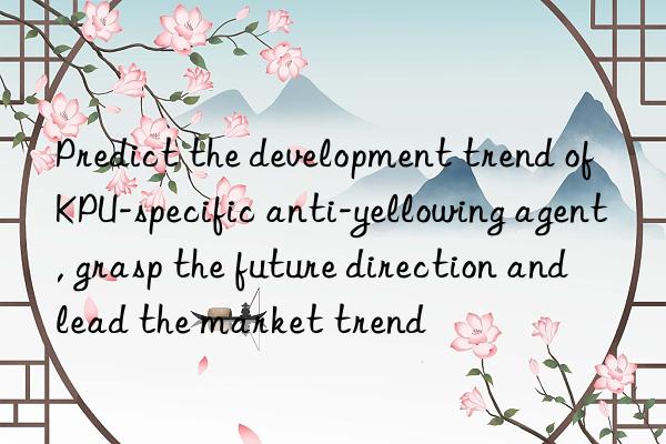 predict the development trend of kpu-specific anti-yellowing agent, grasp the future direction and lead the market trend