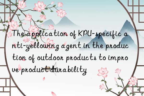 the application of kpu-specific anti-yellowing agent in the production of outdoor products to improve product durability