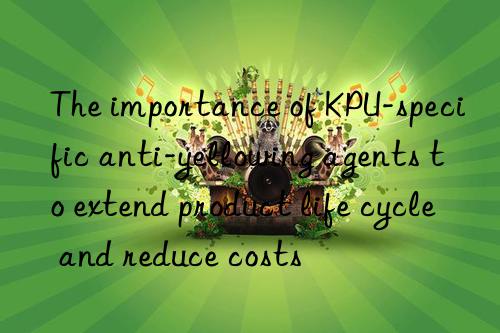 the importance of kpu-specific anti-yellowing agents to extend product life cycle and reduce costs