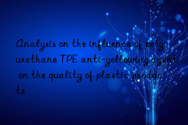 analysis on the influence of polyurethane tpe anti-yellowing agent on the quality of plastic products