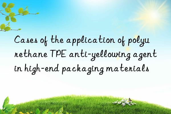 cases of the application of polyurethane tpe anti-yellowing agent in high-end packaging materials