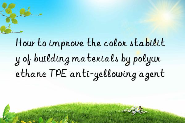 how to improve the color stability of building materials by polyurethane tpe anti-yellowing agent