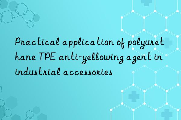 practical application of polyurethane tpe anti-yellowing agent in industrial accessories