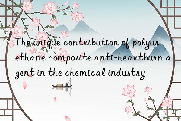 the unique contribution of polyurethane composite anti-heartburn agent in the chemical industry