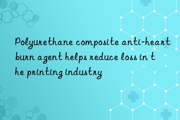polyurethane composite anti-heartburn agent helps reduce loss in the printing industry