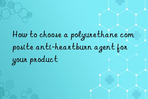how to choose a polyurethane composite anti-heartburn agent for your product
