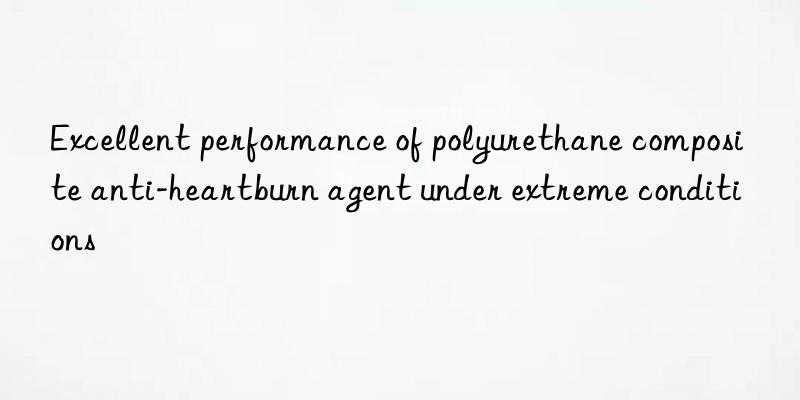 excellent performance of polyurethane composite anti-heartburn agent under extreme conditions