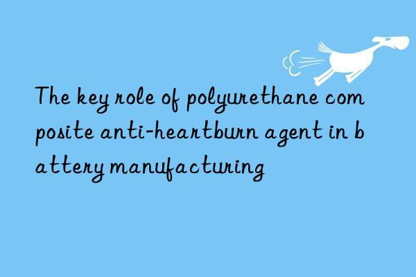 the key role of polyurethane composite anti-heartburn agent in battery manufacturing