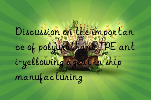 discussion on the importance of polyurethane tpe anti-yellowing agent in ship manufacturing