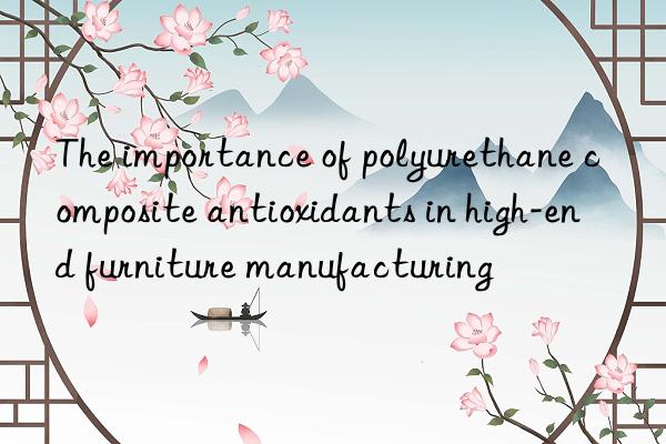 the importance of polyurethane composite antioxidants in high-end furniture manufacturing