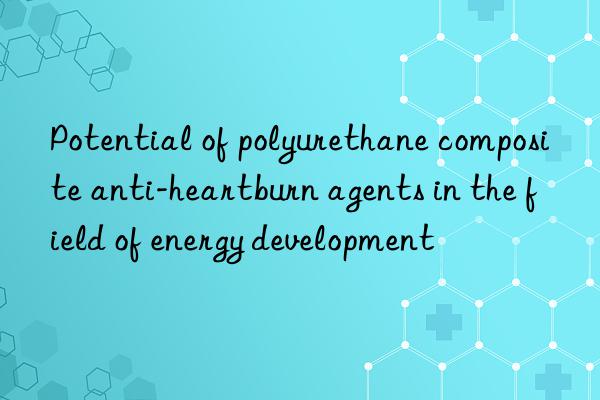 potential of polyurethane composite anti-heartburn agents in the field of energy development
