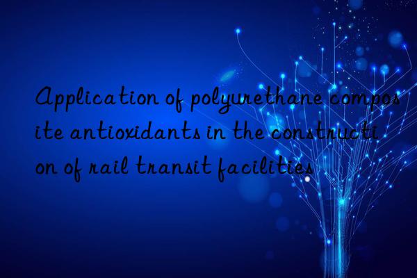 application of polyurethane composite antioxidants in the construction of rail transit facilities