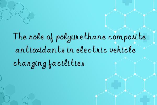 the role of polyurethane composite antioxidants in electric vehicle charging facilities